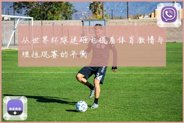 从世界杯球迷砸电视看体育激情与理性观赛的平衡