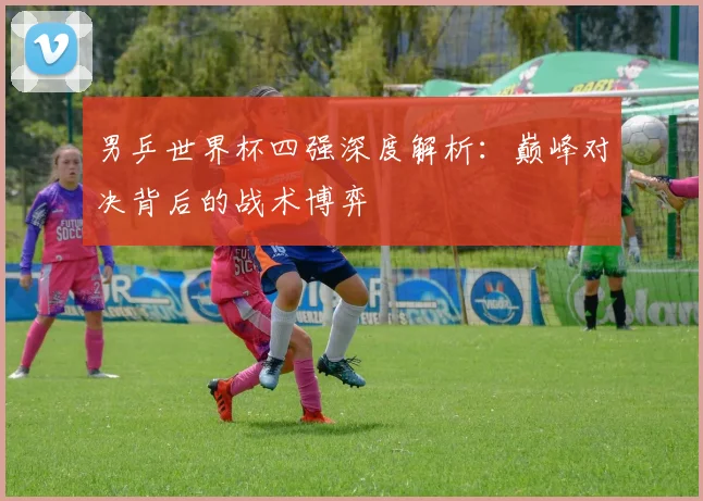 男乒世界杯四强深度解析：巅峰对决背后的战术博弈