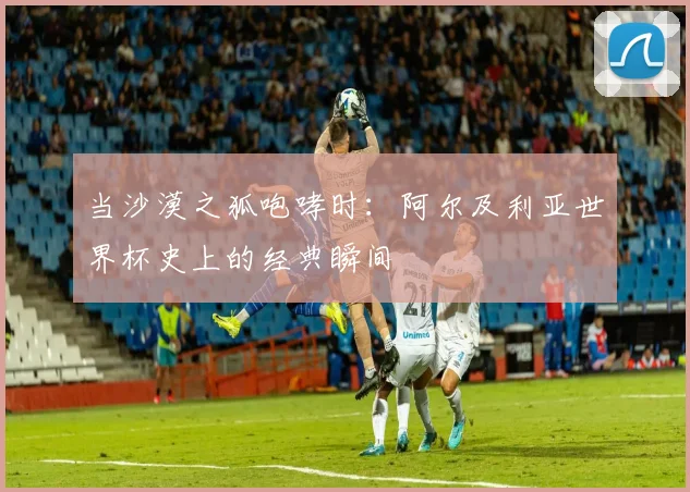 当沙漠之狐咆哮时：阿尔及利亚世界杯史上的经典瞬间