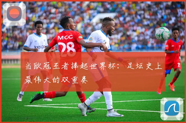 当欧冠王者捧起世界杯：足坛史上最伟大的双重奏