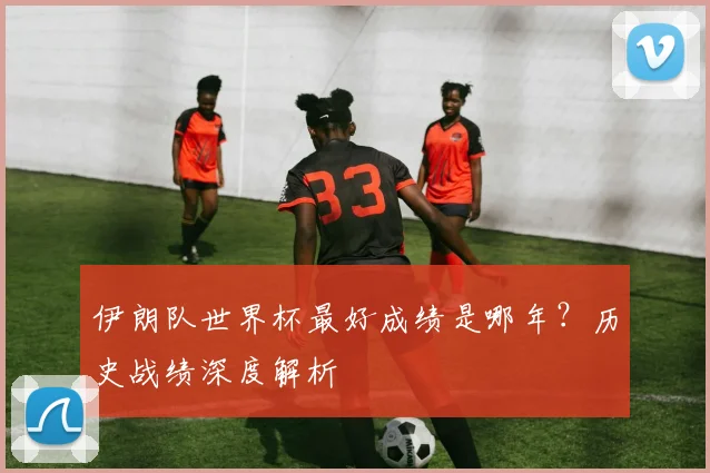 伊朗队世界杯最好成绩是哪年？历史战绩深度解析
